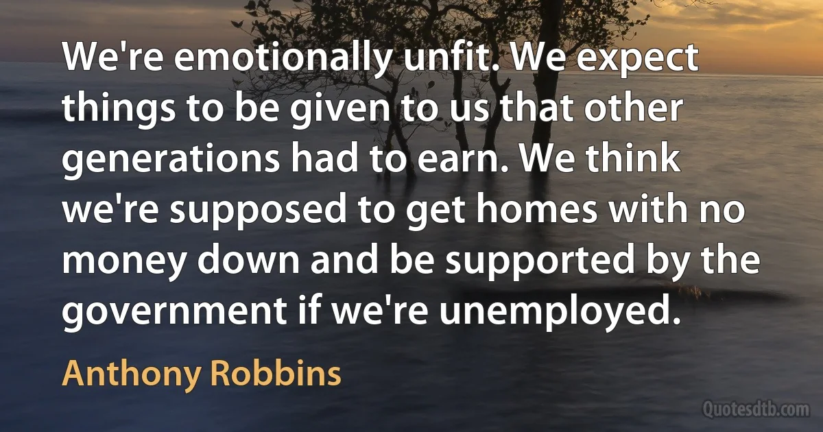 We're emotionally unfit. We expect things to be given to us that other generations had to earn. We think we're supposed to get homes with no money down and be supported by the government if we're unemployed. (Anthony Robbins)