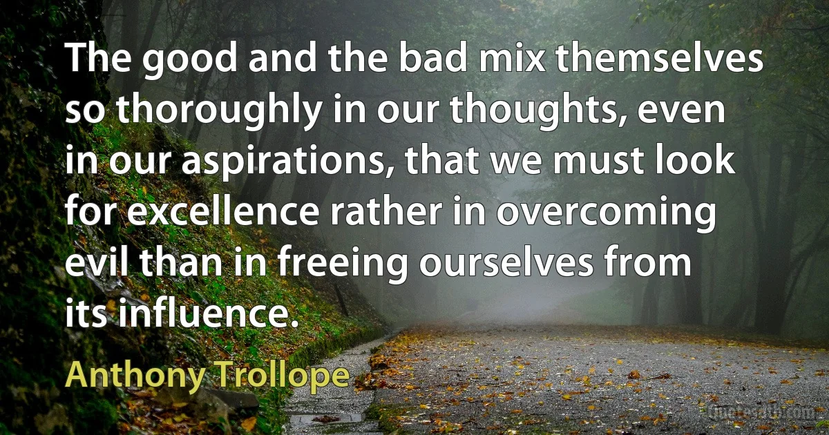 The good and the bad mix themselves so thoroughly in our thoughts, even in our aspirations, that we must look for excellence rather in overcoming evil than in freeing ourselves from its influence. (Anthony Trollope)