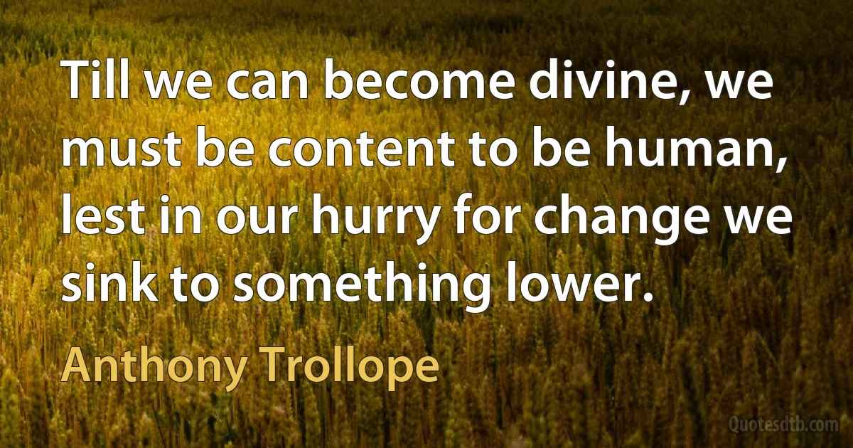 Till we can become divine, we must be content to be human, lest in our hurry for change we sink to something lower. (Anthony Trollope)