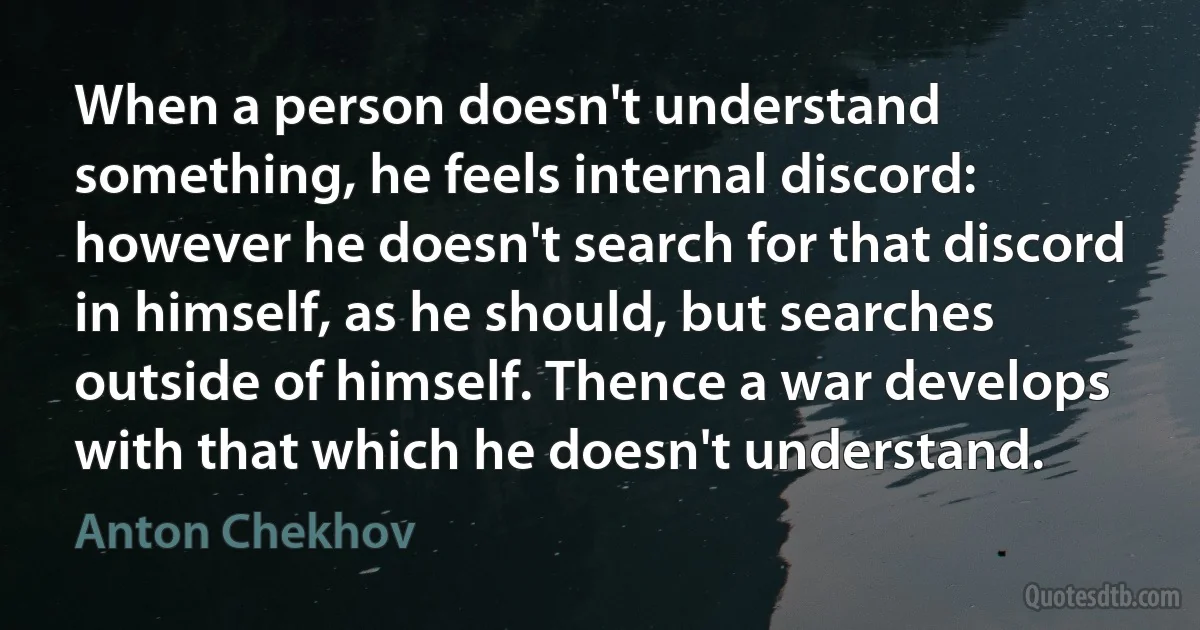 When a person doesn't understand something, he feels internal discord: however he doesn't search for that discord in himself, as he should, but searches outside of himself. Thence a war develops with that which he doesn't understand. (Anton Chekhov)