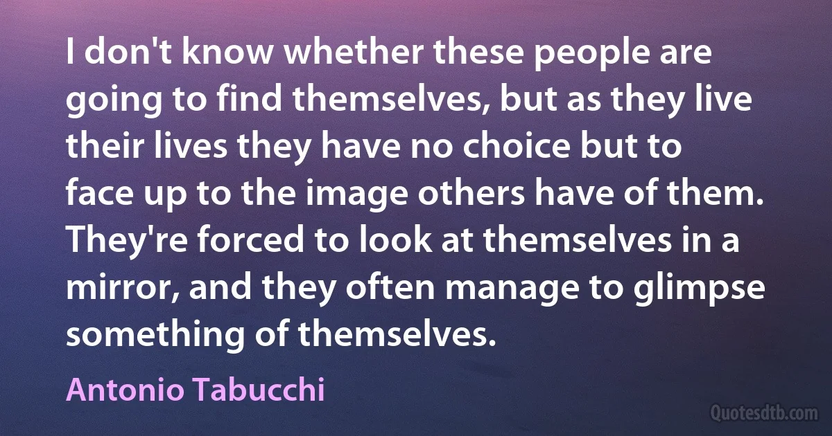 I don't know whether these people are going to find themselves, but as they live their lives they have no choice but to face up to the image others have of them. They're forced to look at themselves in a mirror, and they often manage to glimpse something of themselves. (Antonio Tabucchi)