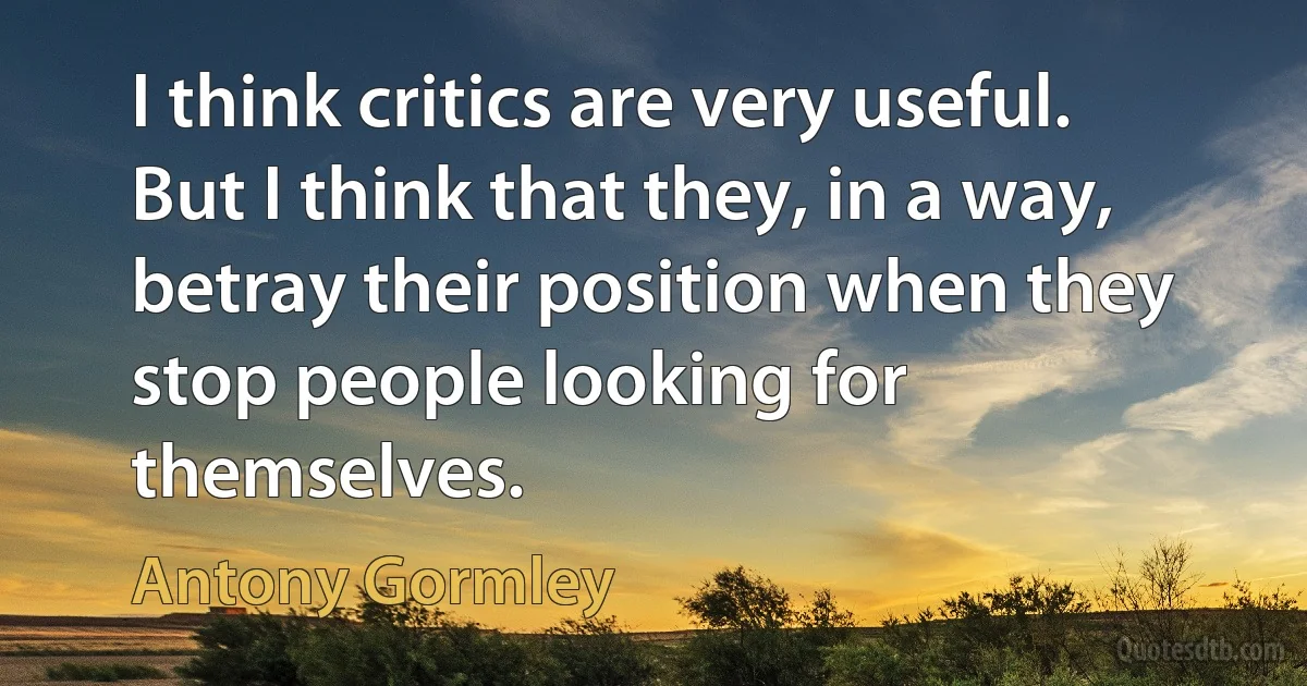 I think critics are very useful. But I think that they, in a way, betray their position when they stop people looking for themselves. (Antony Gormley)