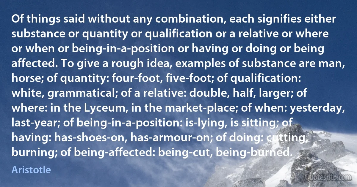 Of things said without any combination, each signifies either substance or quantity or qualification or a relative or where or when or being-in-a-position or having or doing or being affected. To give a rough idea, examples of substance are man, horse; of quantity: four-foot, five-foot; of qualification: white, grammatical; of a relative: double, half, larger; of where: in the Lyceum, in the market-place; of when: yesterday, last-year; of being-in-a-position: is-lying, is sitting; of having: has-shoes-on, has-armour-on; of doing: cutting, burning; of being-affected: being-cut, being-burned. (Aristotle)