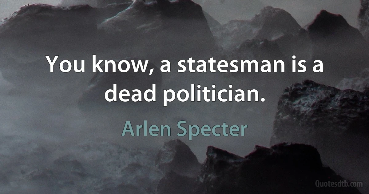 You know, a statesman is a dead politician. (Arlen Specter)