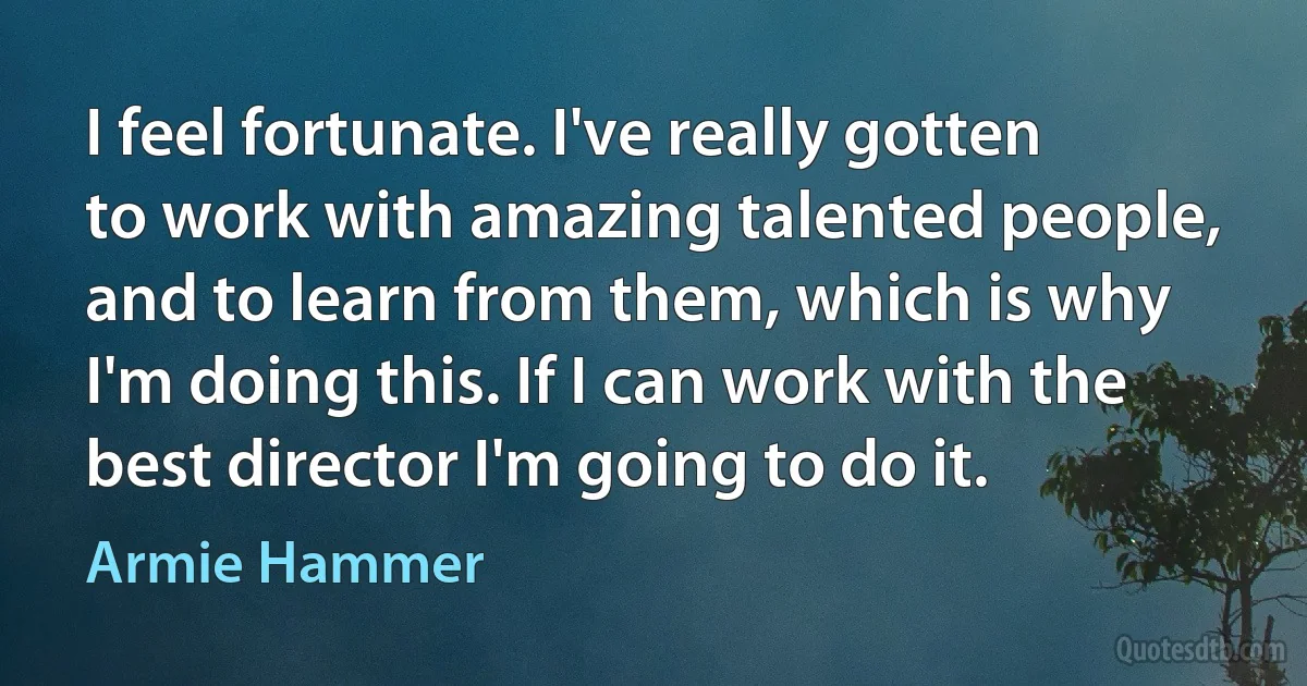 I feel fortunate. I've really gotten to work with amazing talented people, and to learn from them, which is why I'm doing this. If I can work with the best director I'm going to do it. (Armie Hammer)