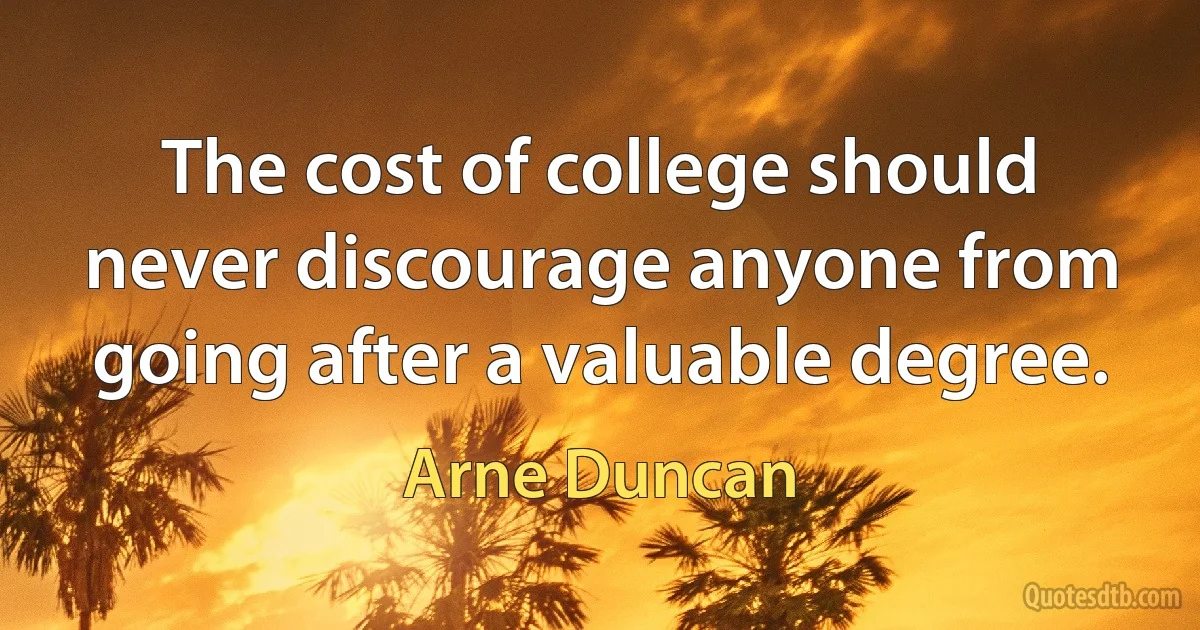 The cost of college should never discourage anyone from going after a valuable degree. (Arne Duncan)