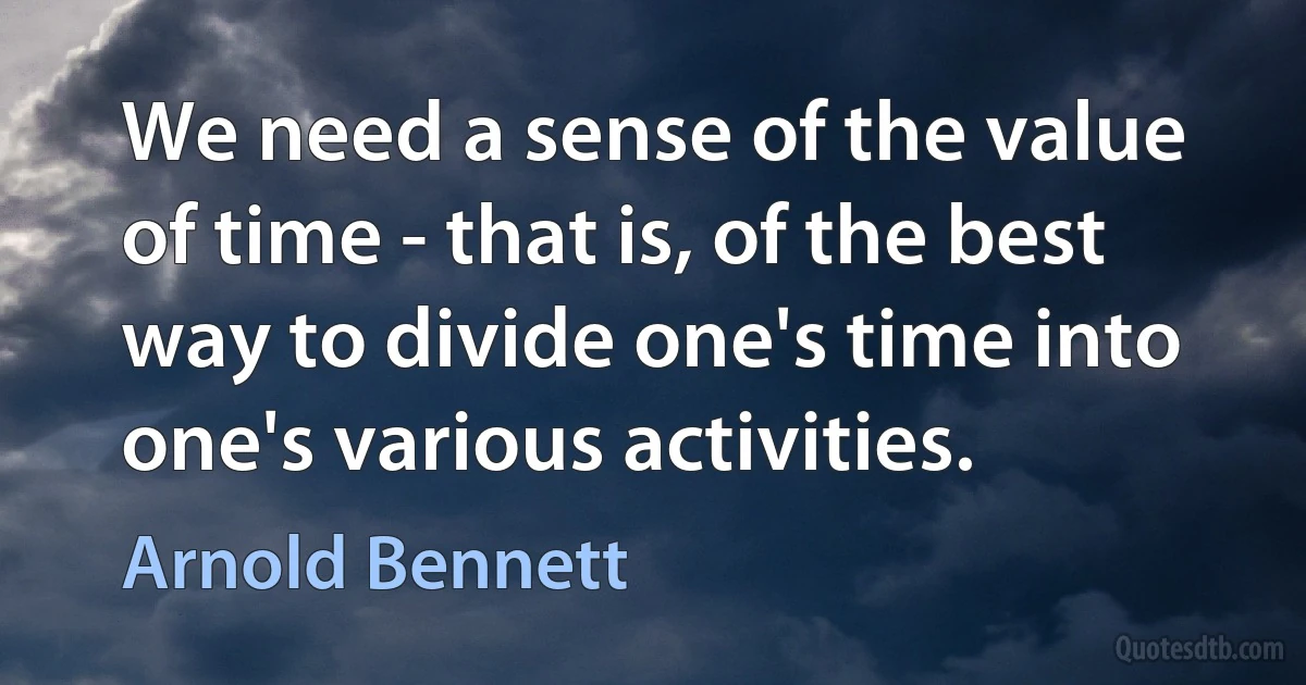 We need a sense of the value of time - that is, of the best way to divide one's time into one's various activities. (Arnold Bennett)