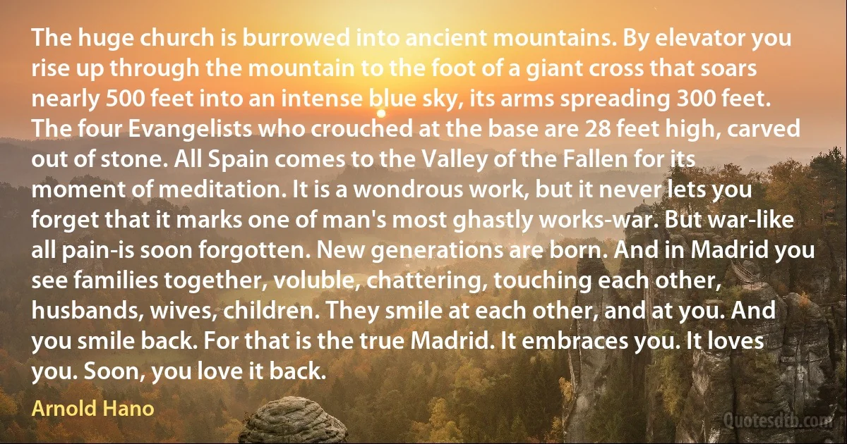 The huge church is burrowed into ancient mountains. By elevator you rise up through the mountain to the foot of a giant cross that soars nearly 500 feet into an intense blue sky, its arms spreading 300 feet. The four Evangelists who crouched at the base are 28 feet high, carved out of stone. All Spain comes to the Valley of the Fallen for its moment of meditation. It is a wondrous work, but it never lets you forget that it marks one of man's most ghastly works-war. But war-like all pain-is soon forgotten. New generations are born. And in Madrid you see families together, voluble, chattering, touching each other, husbands, wives, children. They smile at each other, and at you. And you smile back. For that is the true Madrid. It embraces you. It loves you. Soon, you love it back. (Arnold Hano)