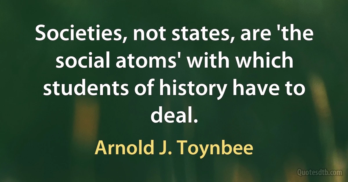 Societies, not states, are 'the social atoms' with which students of history have to deal. (Arnold J. Toynbee)