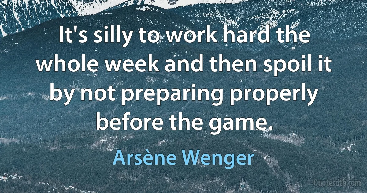 It's silly to work hard the whole week and then spoil it by not preparing properly before the game. (Arsène Wenger)