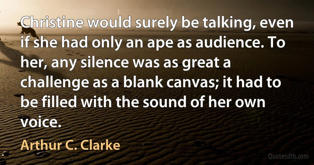 Christine would surely be talking, even if she had only an ape as audience. To her, any silence was as great a challenge as a blank canvas; it had to be filled with the sound of her own voice. (Arthur C. Clarke)