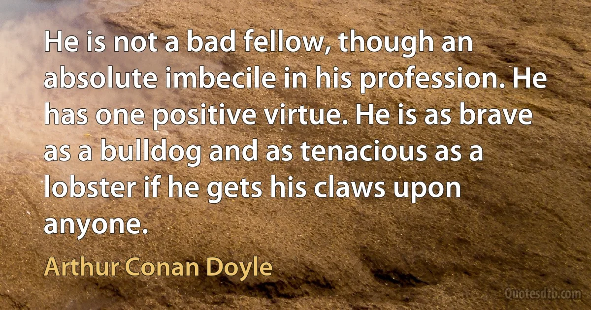 He is not a bad fellow, though an absolute imbecile in his profession. He has one positive virtue. He is as brave as a bulldog and as tenacious as a lobster if he gets his claws upon anyone. (Arthur Conan Doyle)