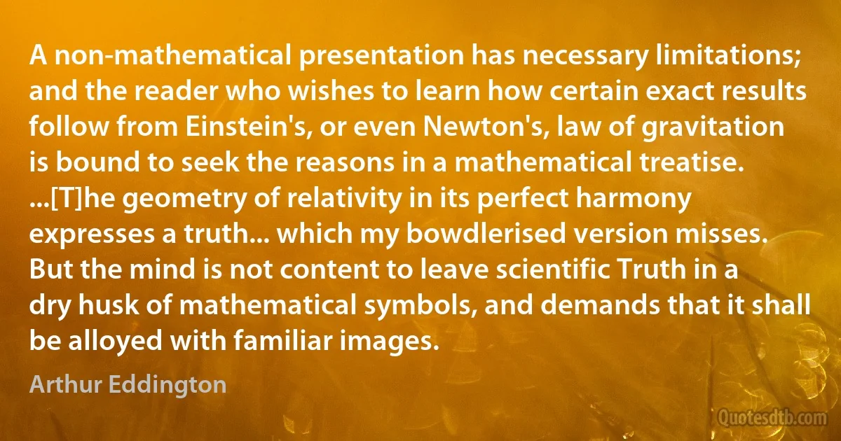 A non-mathematical presentation has necessary limitations; and the reader who wishes to learn how certain exact results follow from Einstein's, or even Newton's, law of gravitation is bound to seek the reasons in a mathematical treatise. ...[T]he geometry of relativity in its perfect harmony expresses a truth... which my bowdlerised version misses.
But the mind is not content to leave scientific Truth in a dry husk of mathematical symbols, and demands that it shall be alloyed with familiar images. (Arthur Eddington)