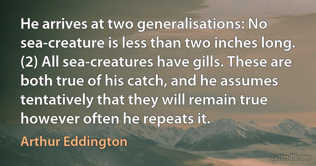 He arrives at two generalisations: No sea-creature is less than two inches long. (2) All sea-creatures have gills. These are both true of his catch, and he assumes tentatively that they will remain true however often he repeats it. (Arthur Eddington)