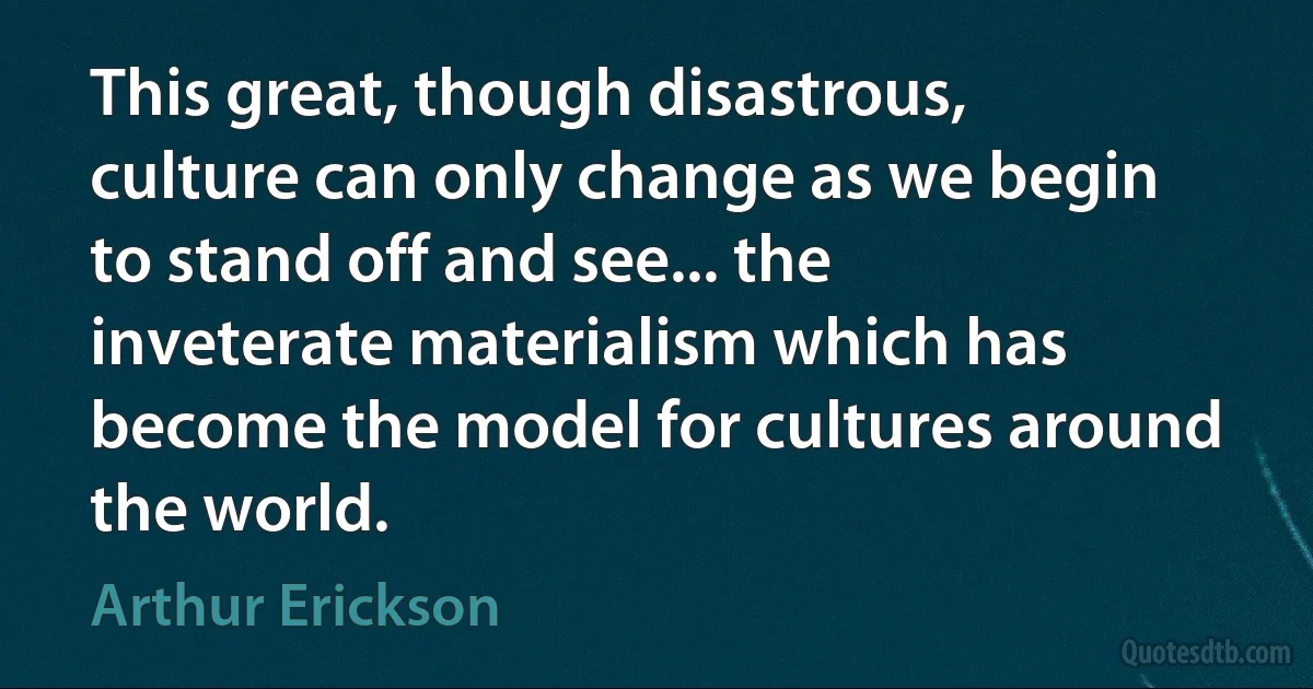 This great, though disastrous, culture can only change as we begin to stand off and see... the inveterate materialism which has become the model for cultures around the world. (Arthur Erickson)