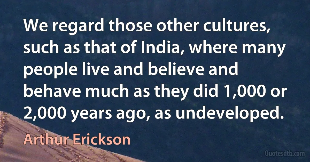 We regard those other cultures, such as that of India, where many people live and believe and behave much as they did 1,000 or 2,000 years ago, as undeveloped. (Arthur Erickson)