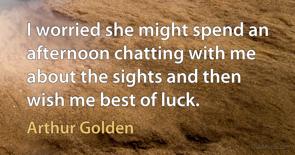 I worried she might spend an afternoon chatting with me about the sights and then wish me best of luck. (Arthur Golden)