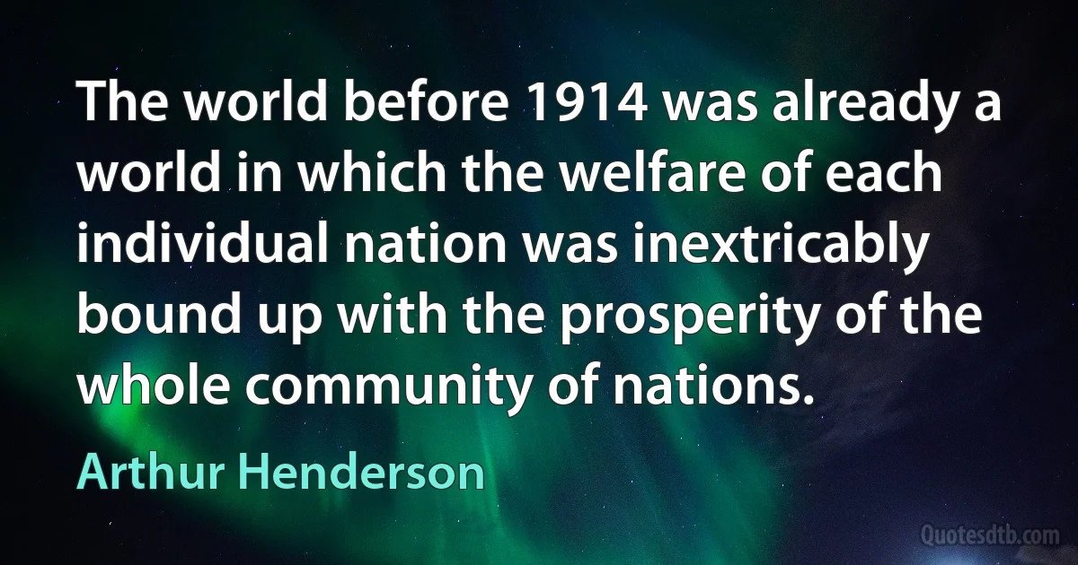 The world before 1914 was already a world in which the welfare of each individual nation was inextricably bound up with the prosperity of the whole community of nations. (Arthur Henderson)