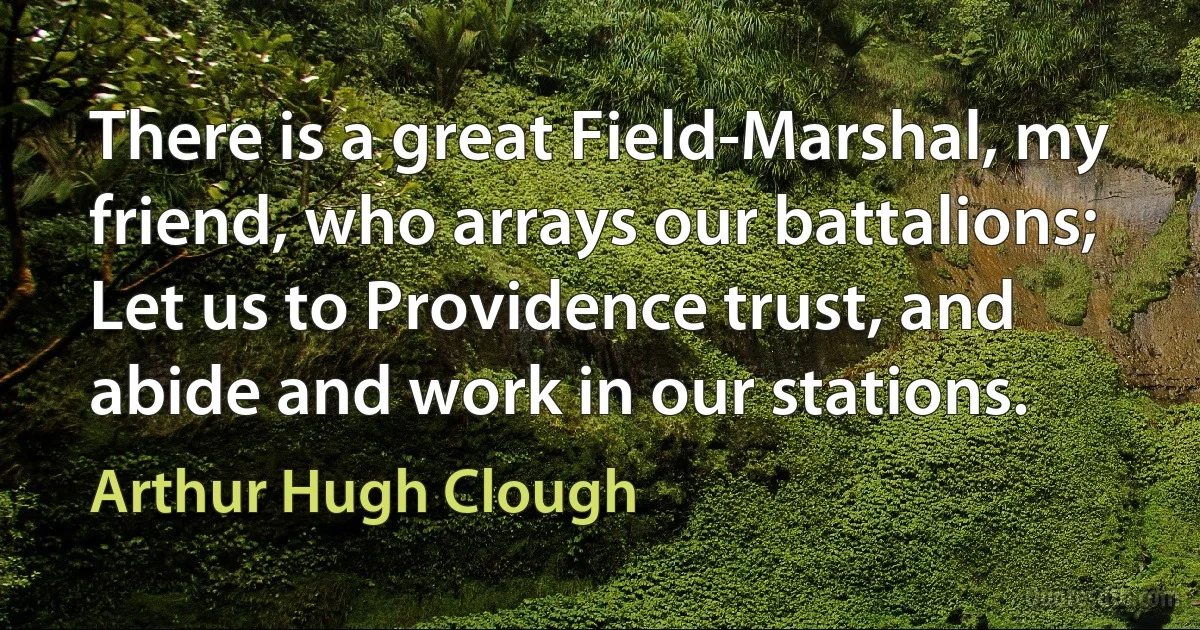 There is a great Field-Marshal, my friend, who arrays our battalions; Let us to Providence trust, and abide and work in our stations. (Arthur Hugh Clough)