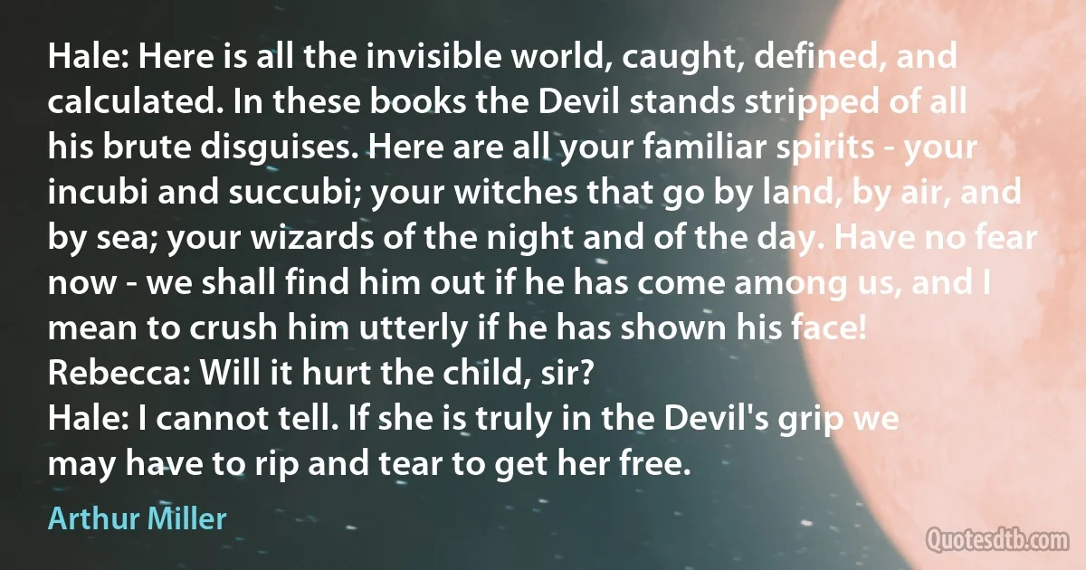 Hale: Here is all the invisible world, caught, defined, and calculated. In these books the Devil stands stripped of all his brute disguises. Here are all your familiar spirits - your incubi and succubi; your witches that go by land, by air, and by sea; your wizards of the night and of the day. Have no fear now - we shall find him out if he has come among us, and I mean to crush him utterly if he has shown his face!
Rebecca: Will it hurt the child, sir?
Hale: I cannot tell. If she is truly in the Devil's grip we may have to rip and tear to get her free. (Arthur Miller)