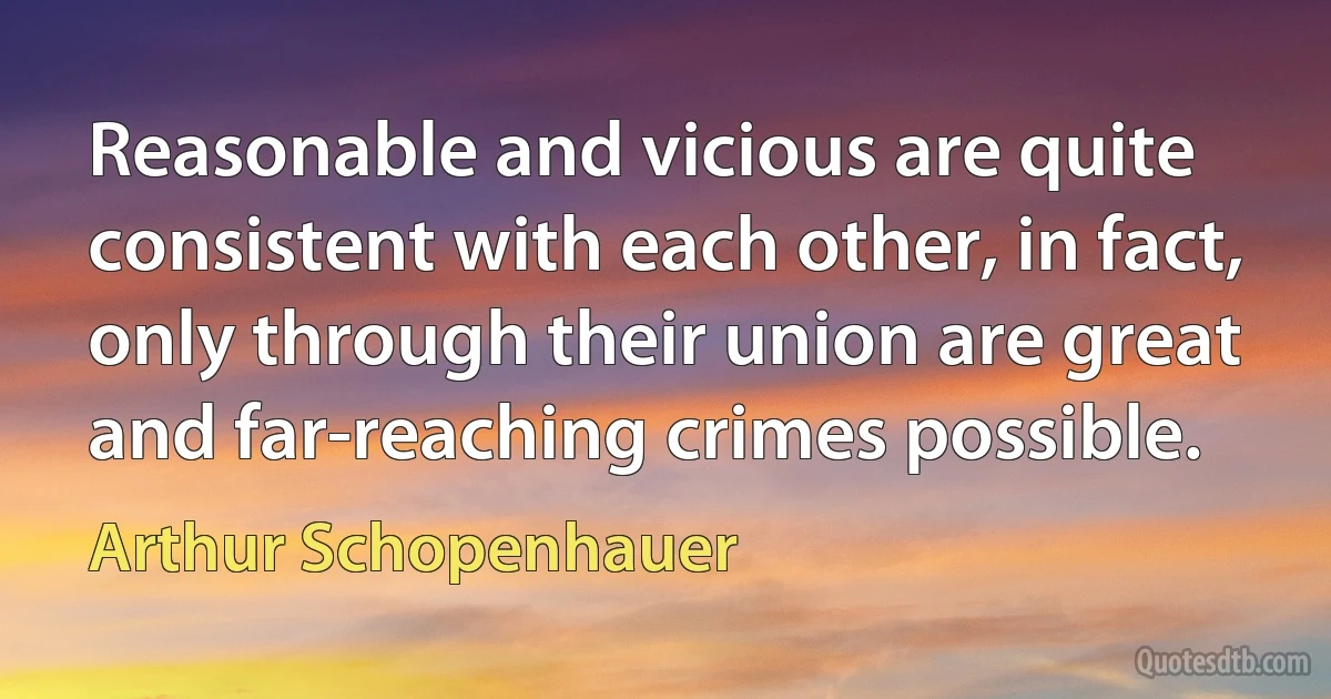 Reasonable and vicious are quite consistent with each other, in fact, only through their union are great and far-reaching crimes possible. (Arthur Schopenhauer)