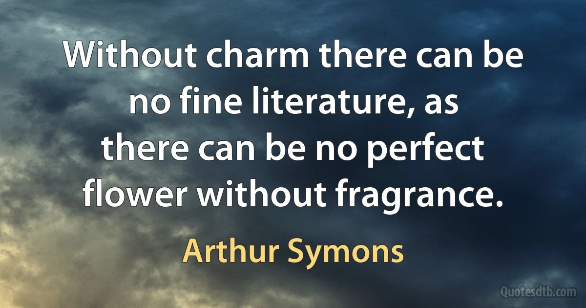 Without charm there can be no fine literature, as there can be no perfect flower without fragrance. (Arthur Symons)