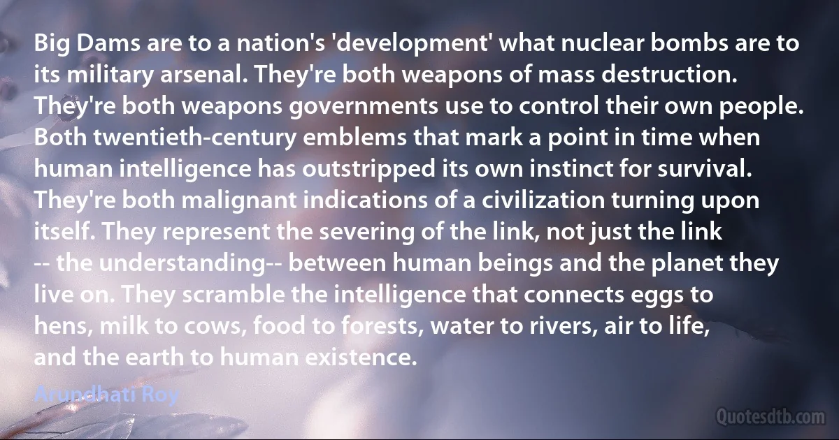 Big Dams are to a nation's 'development' what nuclear bombs are to its military arsenal. They're both weapons of mass destruction. They're both weapons governments use to control their own people. Both twentieth-century emblems that mark a point in time when human intelligence has outstripped its own instinct for survival. They're both malignant indications of a civilization turning upon itself. They represent the severing of the link, not just the link -- the understanding-- between human beings and the planet they live on. They scramble the intelligence that connects eggs to hens, milk to cows, food to forests, water to rivers, air to life, and the earth to human existence. (Arundhati Roy)