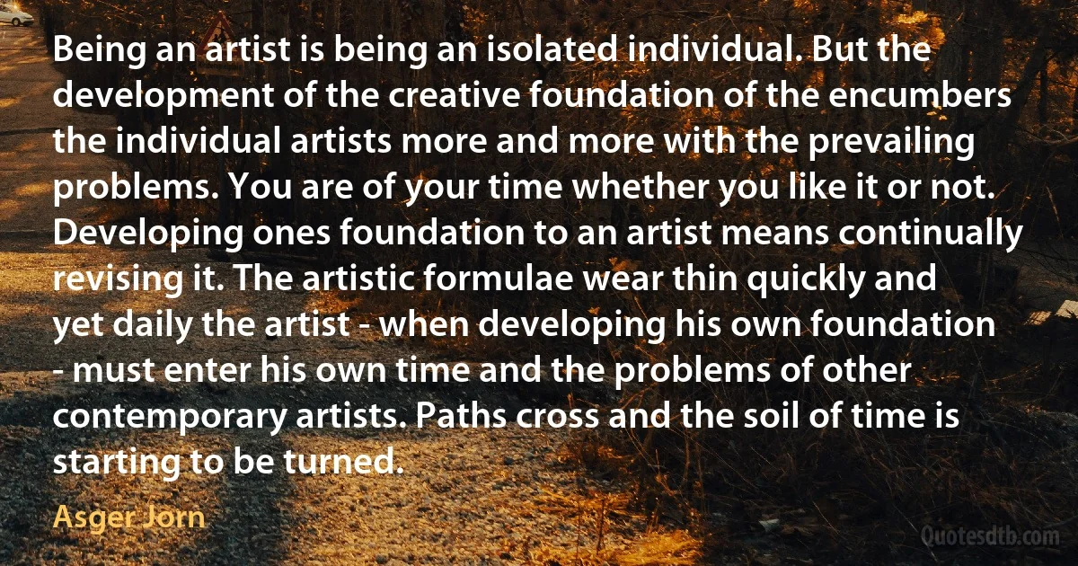 Being an artist is being an isolated individual. But the development of the creative foundation of the encumbers the individual artists more and more with the prevailing problems. You are of your time whether you like it or not. Developing ones foundation to an artist means continually revising it. The artistic formulae wear thin quickly and yet daily the artist - when developing his own foundation - must enter his own time and the problems of other contemporary artists. Paths cross and the soil of time is starting to be turned. (Asger Jorn)