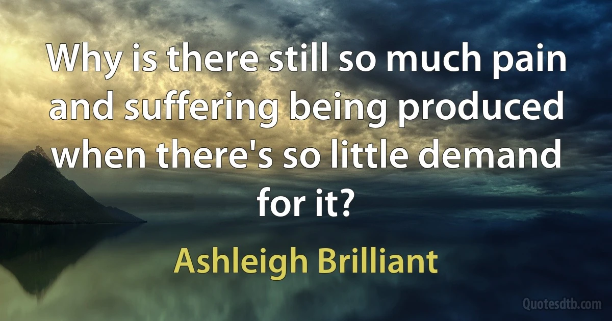 Why is there still so much pain and suffering being produced when there's so little demand for it? (Ashleigh Brilliant)