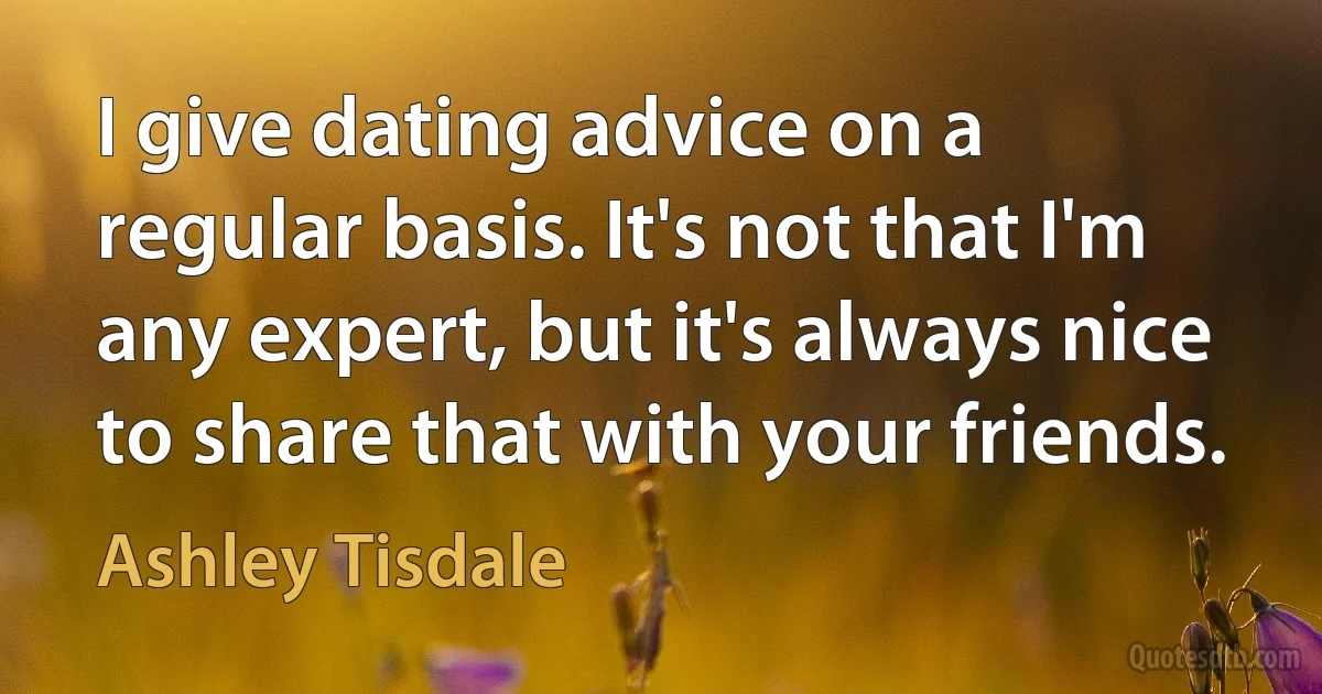 I give dating advice on a regular basis. It's not that I'm any expert, but it's always nice to share that with your friends. (Ashley Tisdale)