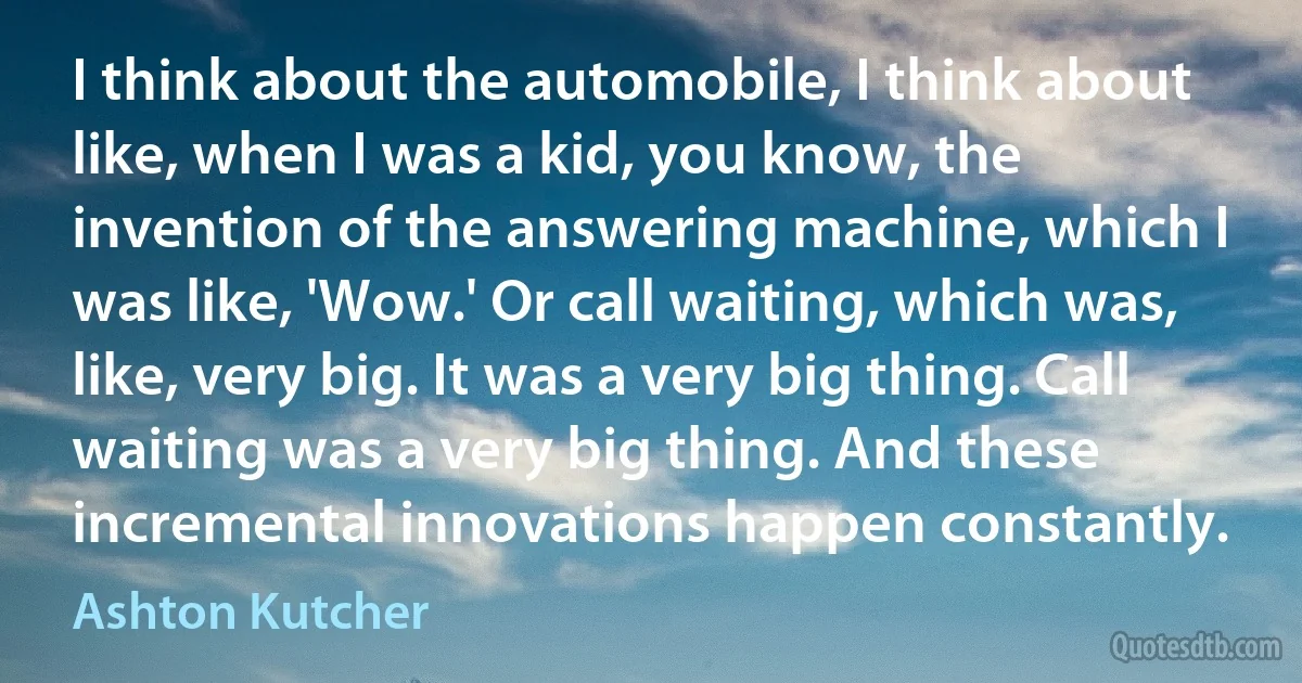 I think about the automobile, I think about like, when I was a kid, you know, the invention of the answering machine, which I was like, 'Wow.' Or call waiting, which was, like, very big. It was a very big thing. Call waiting was a very big thing. And these incremental innovations happen constantly. (Ashton Kutcher)