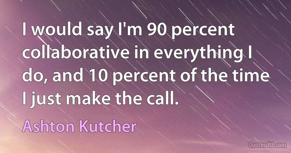 I would say I'm 90 percent collaborative in everything I do, and 10 percent of the time I just make the call. (Ashton Kutcher)