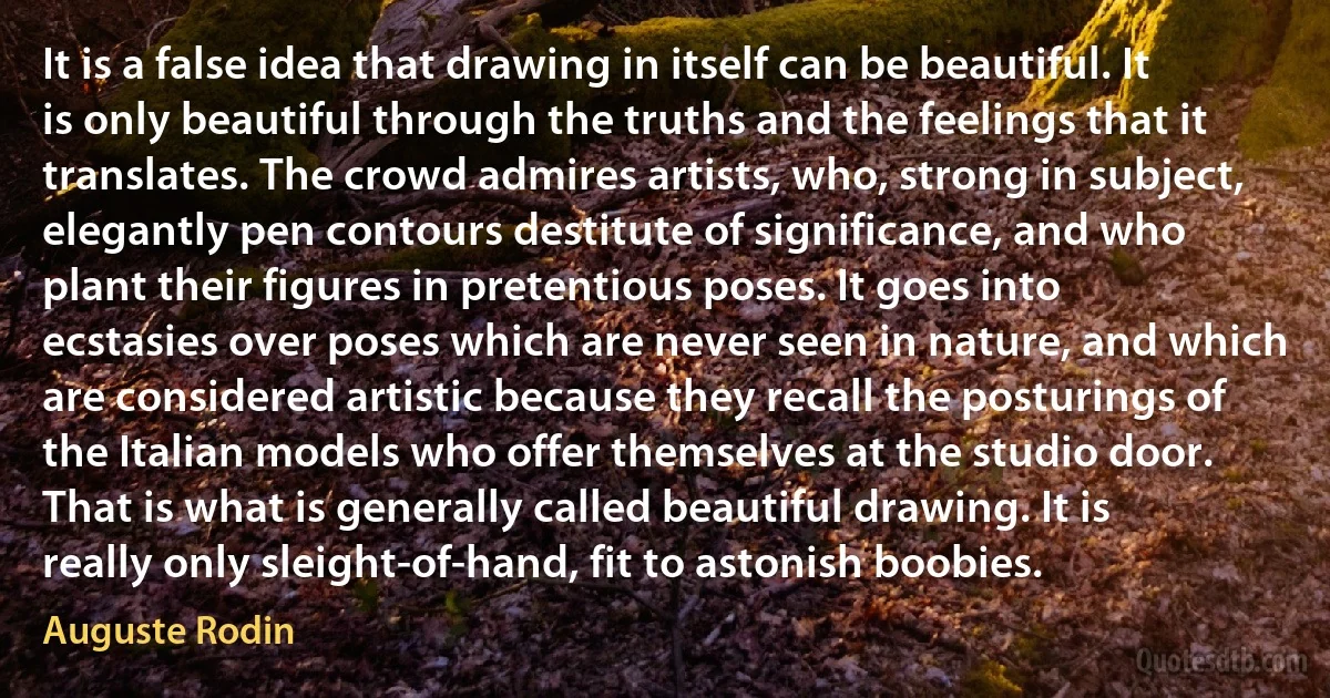 It is a false idea that drawing in itself can be beautiful. It is only beautiful through the truths and the feelings that it translates. The crowd admires artists, who, strong in subject, elegantly pen contours destitute of significance, and who plant their figures in pretentious poses. It goes into ecstasies over poses which are never seen in nature, and which are considered artistic because they recall the posturings of the Italian models who offer themselves at the studio door. That is what is generally called beautiful drawing. It is really only sleight-of-hand, fit to astonish boobies. (Auguste Rodin)