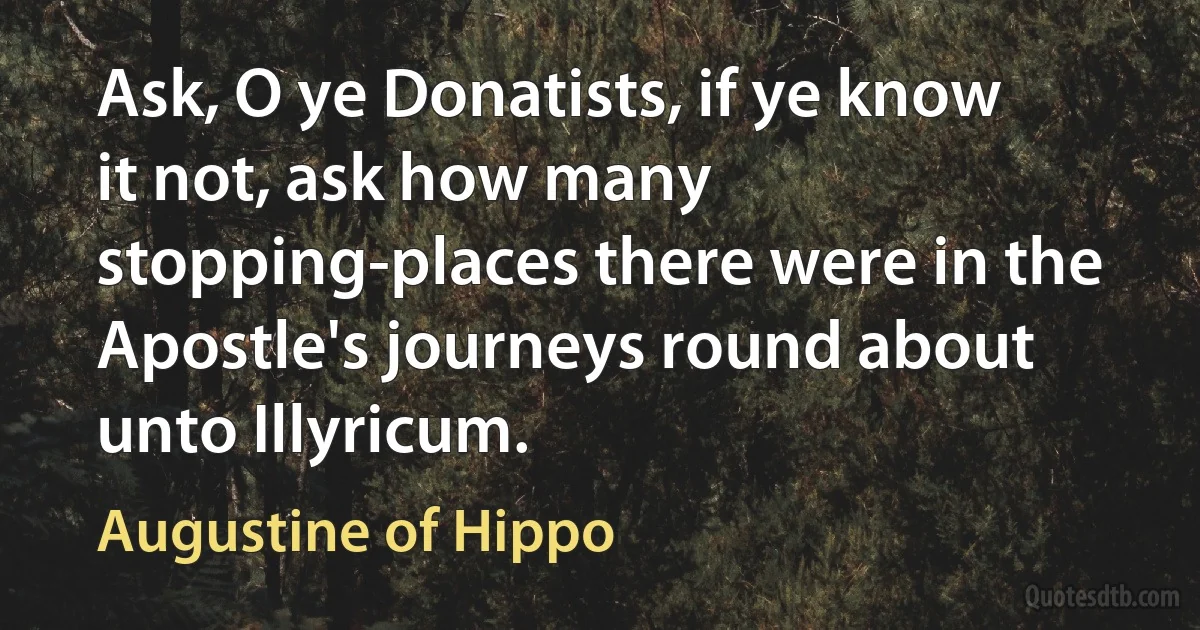 Ask, O ye Donatists, if ye know it not, ask how many stopping-places there were in the Apostle's journeys round about unto Illyricum. (Augustine of Hippo)