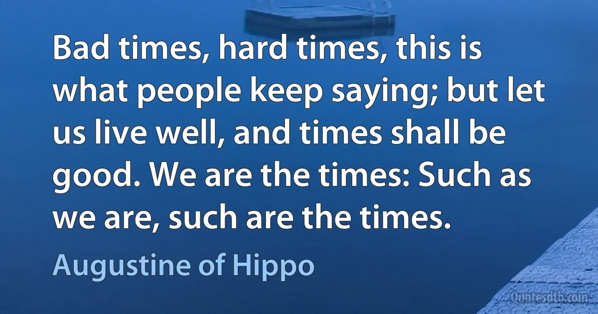 Bad times, hard times, this is what people keep saying; but let us live well, and times shall be good. We are the times: Such as we are, such are the times. (Augustine of Hippo)