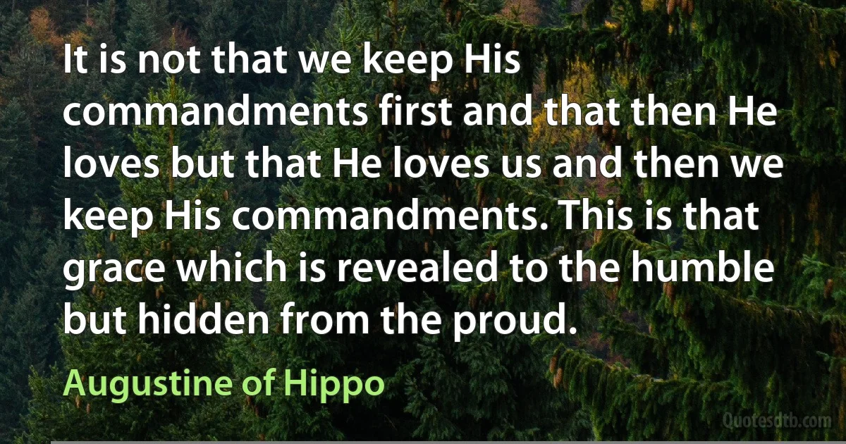 It is not that we keep His commandments first and that then He loves but that He loves us and then we keep His commandments. This is that grace which is revealed to the humble but hidden from the proud. (Augustine of Hippo)