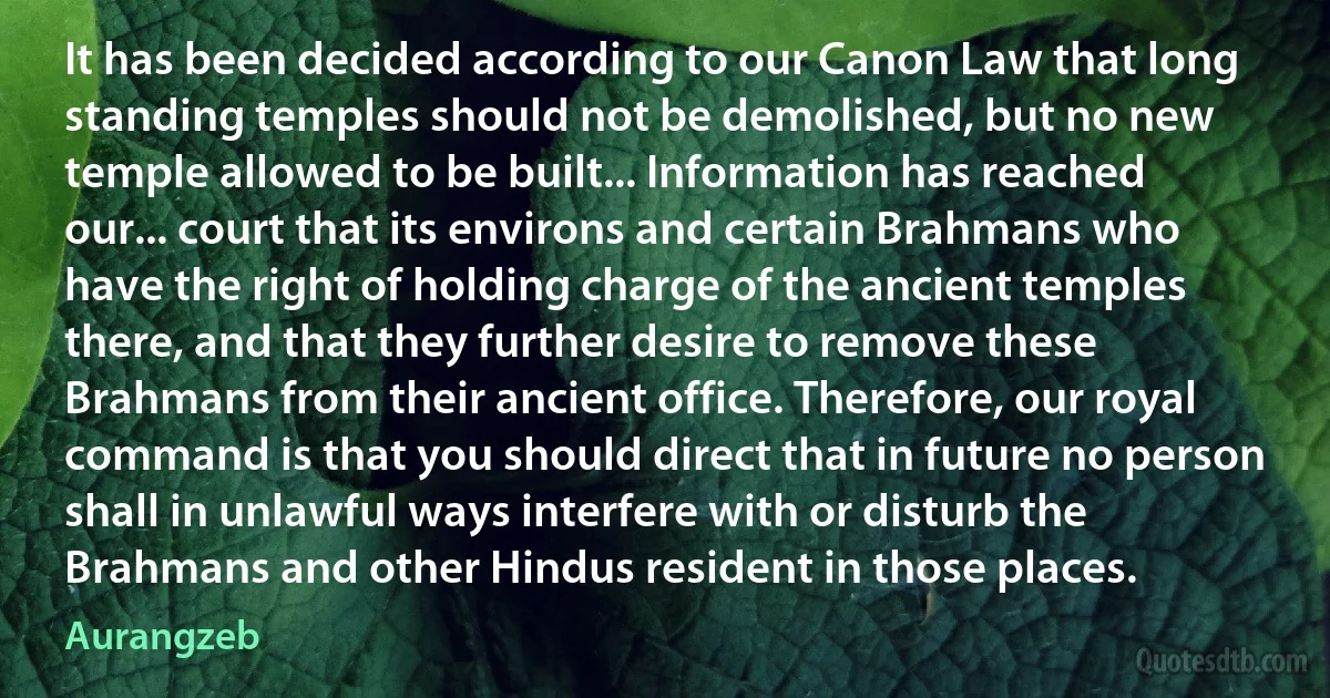 It has been decided according to our Canon Law that long standing temples should not be demolished, but no new temple allowed to be built... Information has reached our... court that its environs and certain Brahmans who have the right of holding charge of the ancient temples there, and that they further desire to remove these Brahmans from their ancient office. Therefore, our royal command is that you should direct that in future no person shall in unlawful ways interfere with or disturb the Brahmans and other Hindus resident in those places. (Aurangzeb)