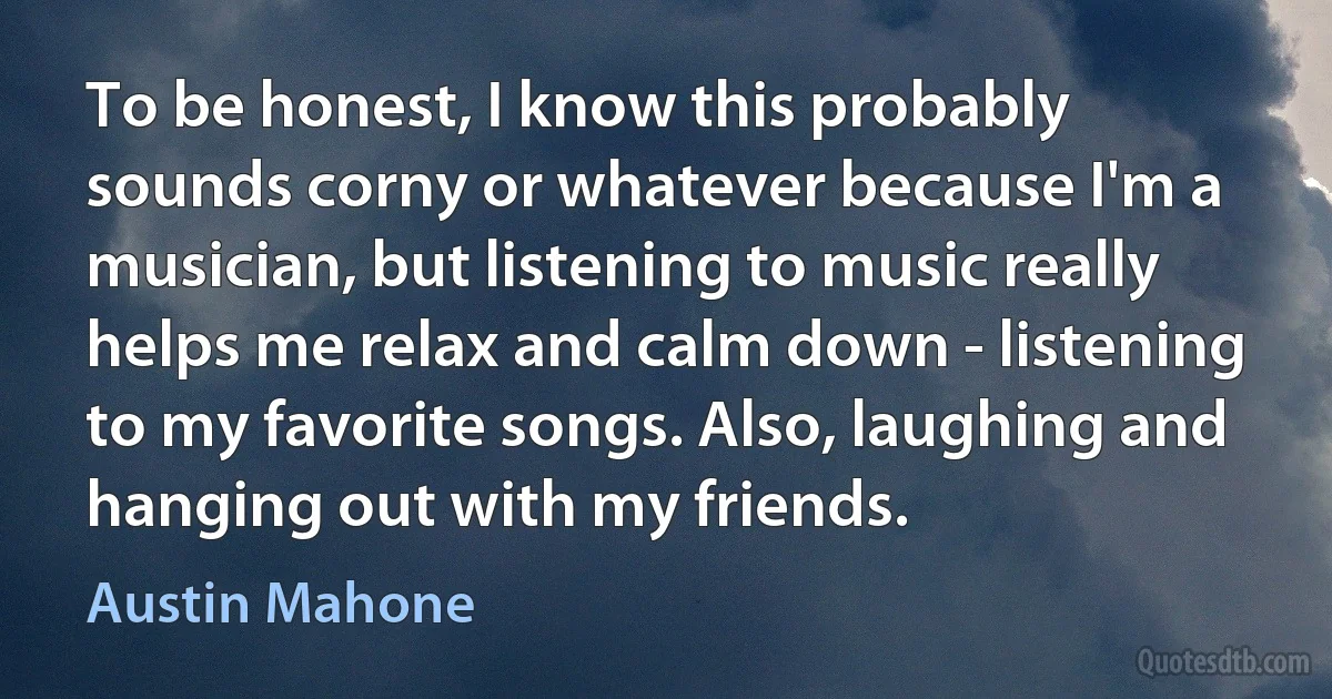 To be honest, I know this probably sounds corny or whatever because I'm a musician, but listening to music really helps me relax and calm down - listening to my favorite songs. Also, laughing and hanging out with my friends. (Austin Mahone)