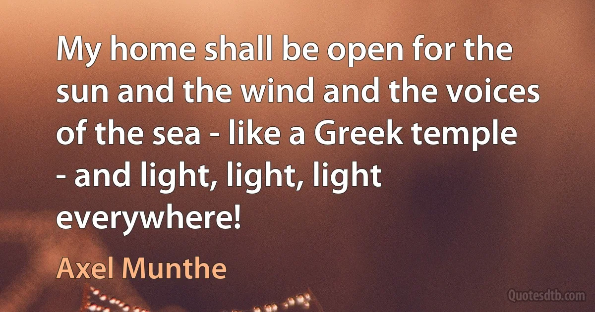 My home shall be open for the sun and the wind and the voices of the sea - like a Greek temple - and light, light, light everywhere! (Axel Munthe)