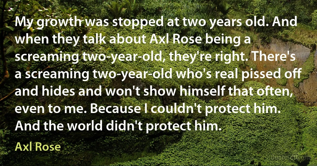 My growth was stopped at two years old. And when they talk about Axl Rose being a screaming two-year-old, they're right. There's a screaming two-year-old who's real pissed off and hides and won't show himself that often, even to me. Because I couldn't protect him. And the world didn't protect him. (Axl Rose)