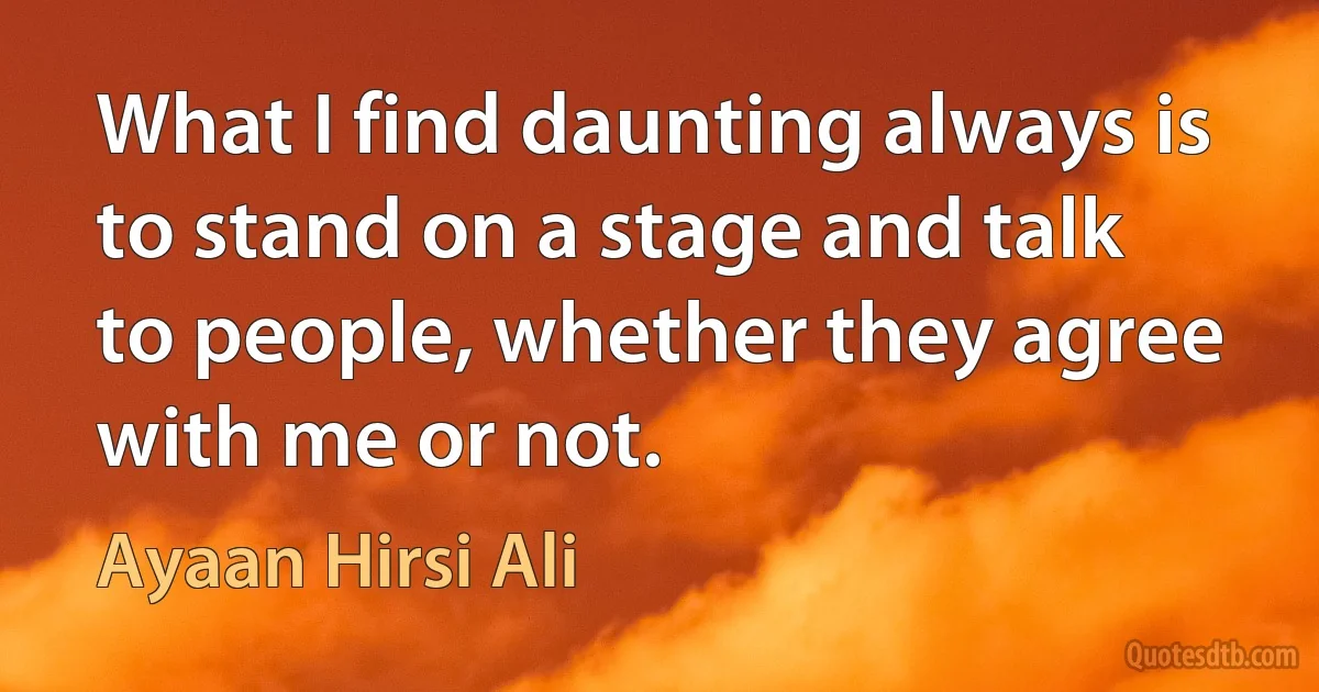 What I find daunting always is to stand on a stage and talk to people, whether they agree with me or not. (Ayaan Hirsi Ali)