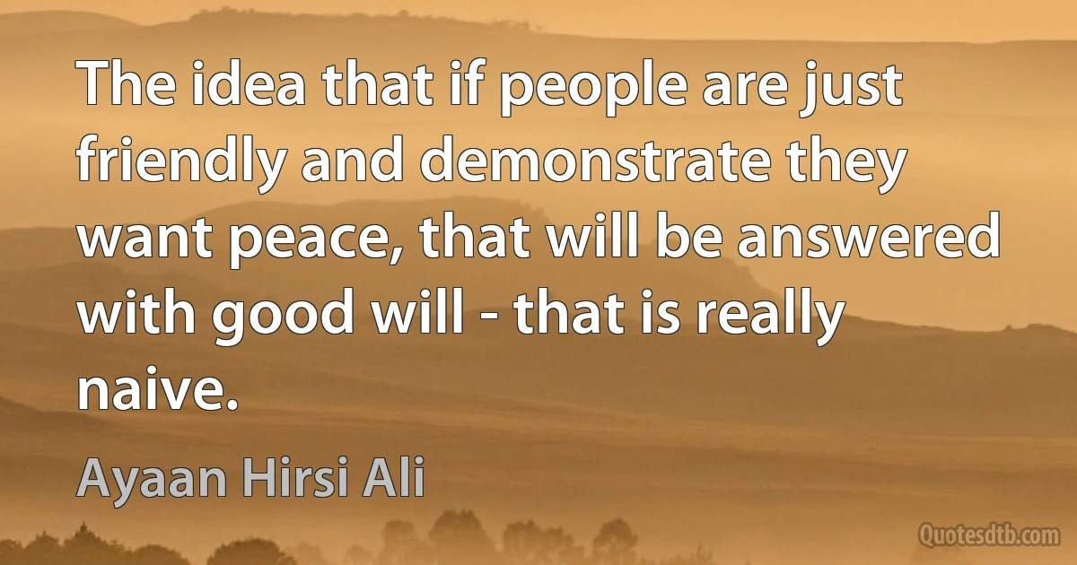 The idea that if people are just friendly and demonstrate they want peace, that will be answered with good will - that is really naive. (Ayaan Hirsi Ali)