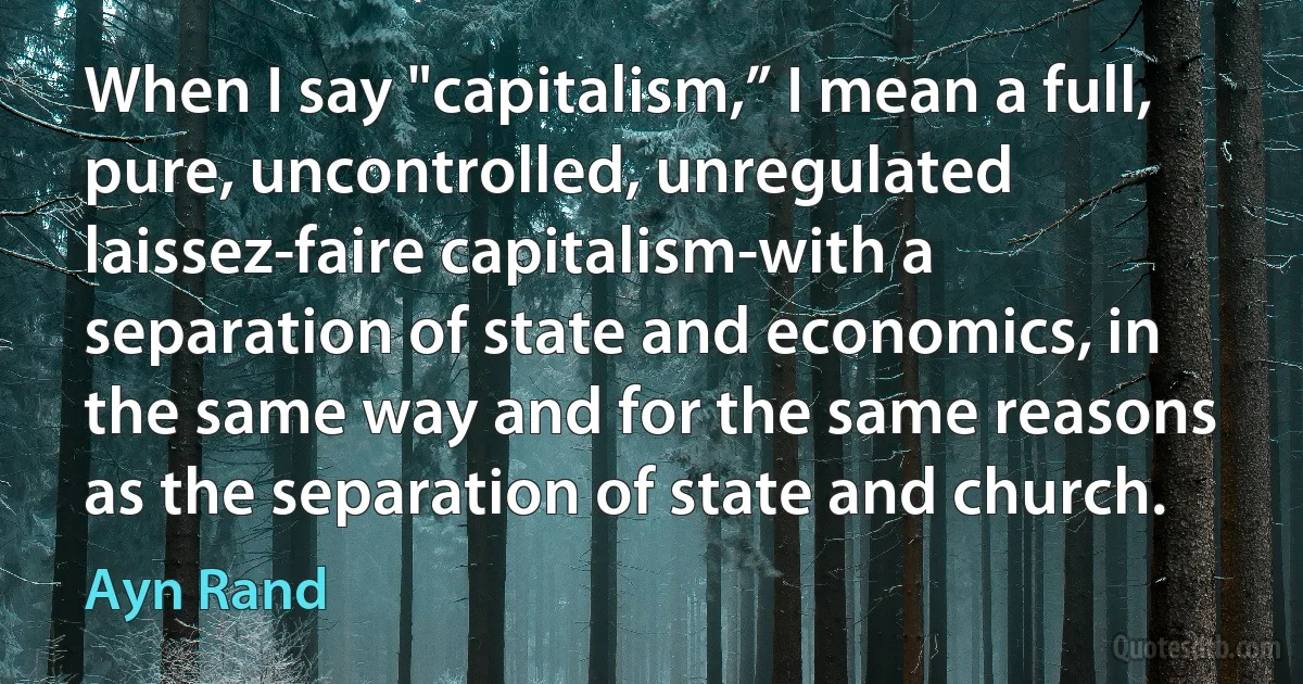 When I say "capitalism,” I mean a full, pure, uncontrolled, unregulated laissez-faire capitalism-with a separation of state and economics, in the same way and for the same reasons as the separation of state and church. (Ayn Rand)