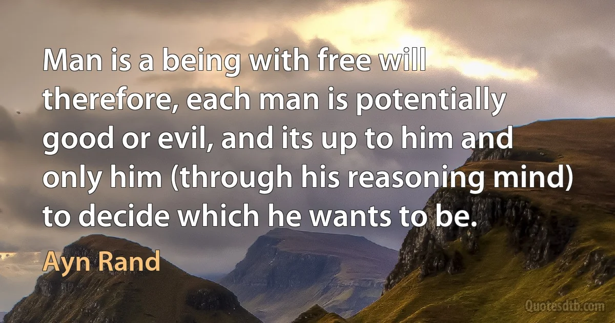 Man is a being with free will therefore, each man is potentially good or evil, and its up to him and only him (through his reasoning mind) to decide which he wants to be. (Ayn Rand)