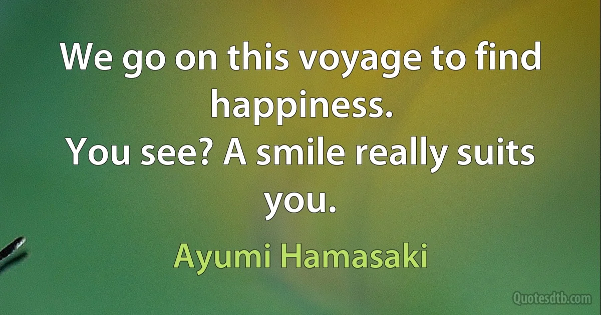 We go on this voyage to find happiness.
You see? A smile really suits you. (Ayumi Hamasaki)