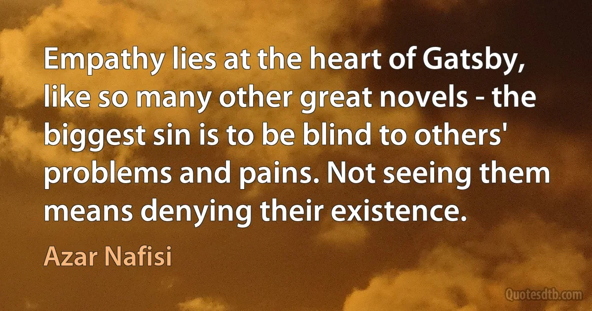 Empathy lies at the heart of Gatsby, like so many other great novels - the biggest sin is to be blind to others' problems and pains. Not seeing them means denying their existence. (Azar Nafisi)