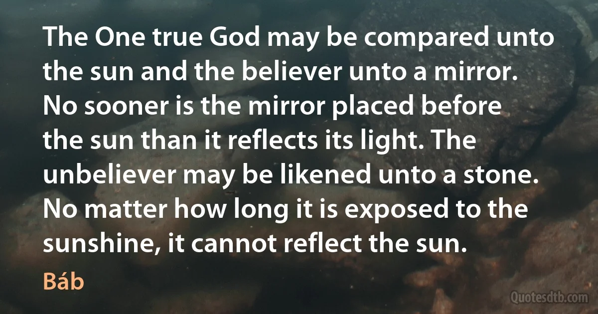 The One true God may be compared unto the sun and the believer unto a mirror. No sooner is the mirror placed before the sun than it reflects its light. The unbeliever may be likened unto a stone. No matter how long it is exposed to the sunshine, it cannot reflect the sun. (Báb)