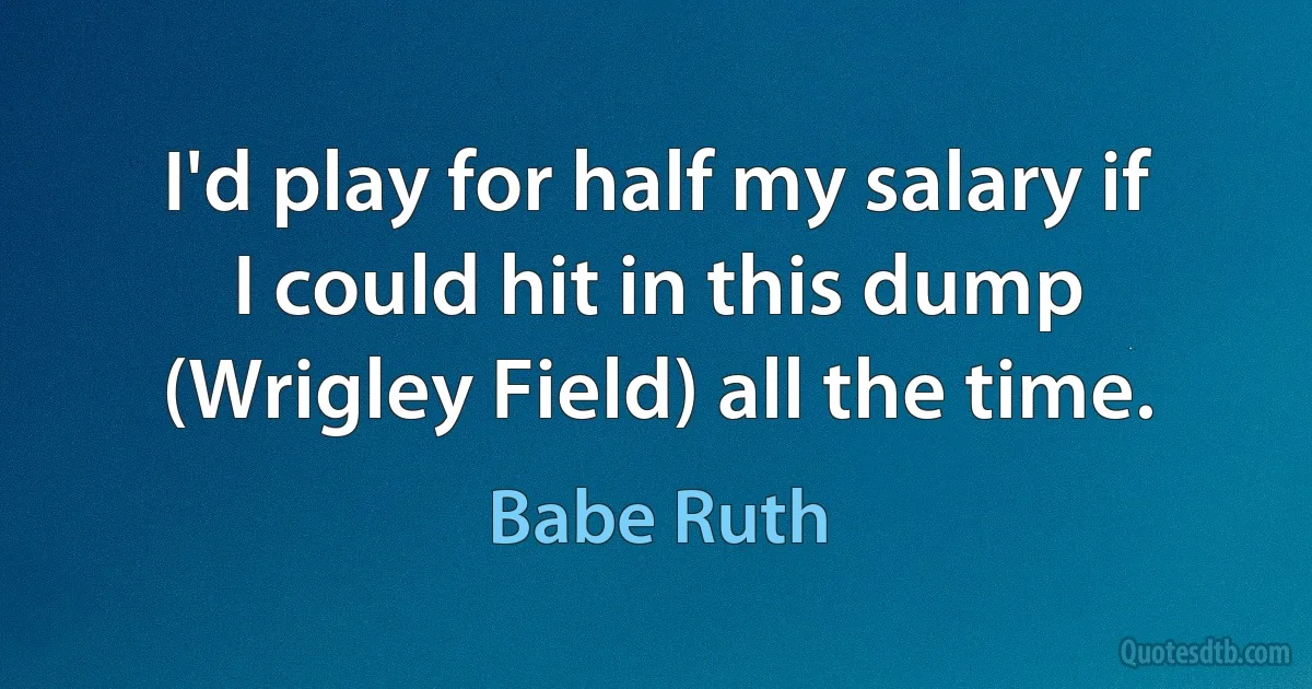 I'd play for half my salary if I could hit in this dump (Wrigley Field) all the time. (Babe Ruth)