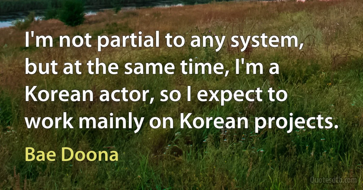 I'm not partial to any system, but at the same time, I'm a Korean actor, so I expect to work mainly on Korean projects. (Bae Doona)