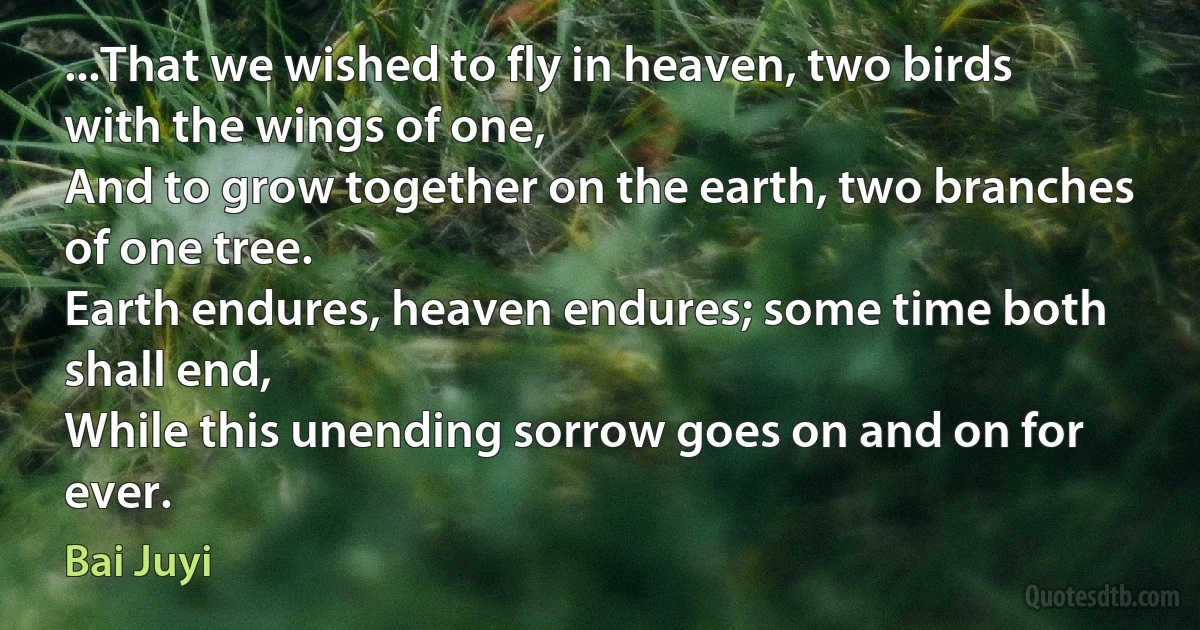 ...That we wished to fly in heaven, two birds with the wings of one,
And to grow together on the earth, two branches of one tree.
Earth endures, heaven endures; some time both shall end,
While this unending sorrow goes on and on for ever. (Bai Juyi)